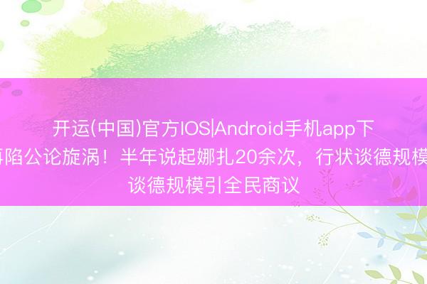 开运(中国)官方IOS|Android手机app下载 李考中再陷公论旋涡!半年说起娜扎20余次,行状谈德规模引全民商议