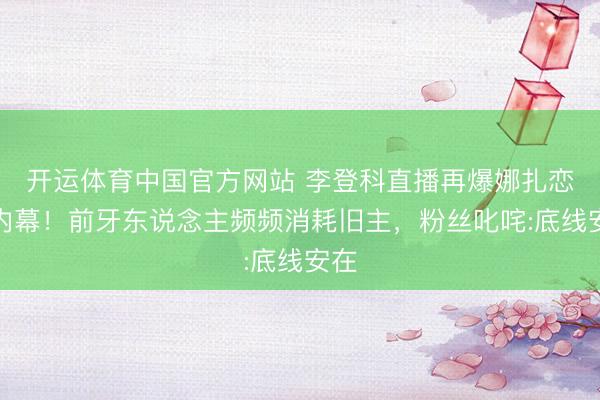 开运体育中国官方网站 李登科直播再爆娜扎恋情内幕!前牙东说念主频频消耗旧主,粉丝叱咤:底线安在