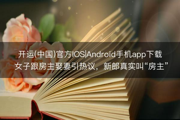 开运(中国)官方IOS|Android手机app下载 女子跟房主娶妻引热议，新郎真实叫“房主”