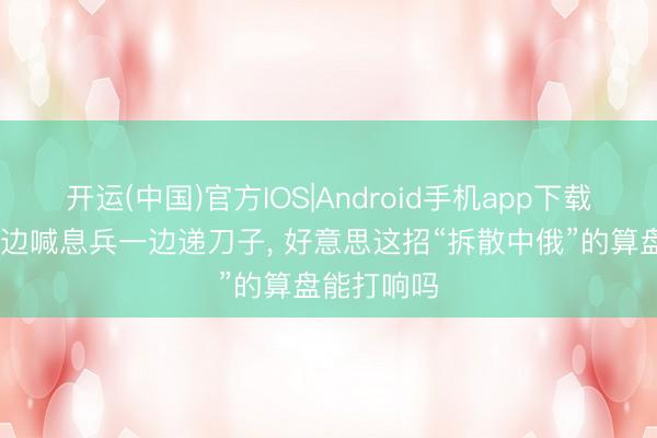 开运(中国)官方IOS|Android手机app下载 特朗普一边喊息兵一边递刀子， 好意思这招“拆散中俄”的算盘能打响吗