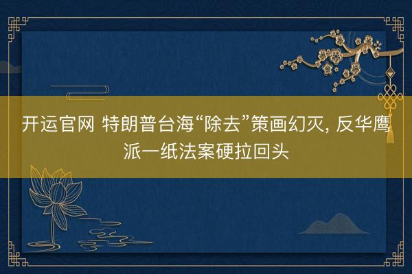 开运官网 特朗普台海“除去”策画幻灭， 反华鹰派一纸法案硬拉回头