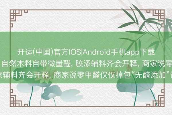 开运(中国)官方IOS|Android手机app下载 辟谣: 不存在0甲醛产品! 自然木料自带微量醛, 胶漆辅料齐会开释, 商家说零甲醛仅仅掉包“无醛添加”认识
