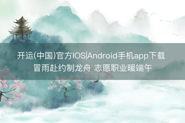 开运(中国)官方IOS|Android手机app下载 冒雨赴约制龙舟 志愿职业暖端午