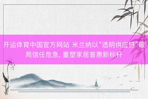 开运体育中国官方网站 米兰纳以“透明供应链”破局信任危急， 重塑家居普惠新标杆