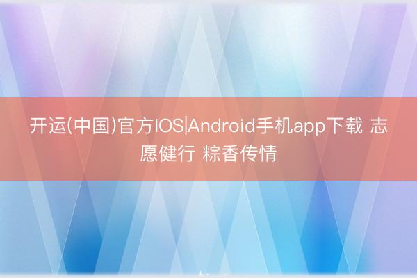 开运(中国)官方IOS|Android手机app下载 志愿健行 粽香传情