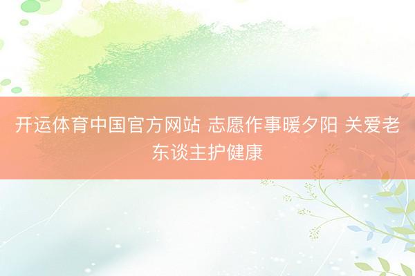 开运体育中国官方网站 志愿作事暖夕阳 关爱老东谈主护健康