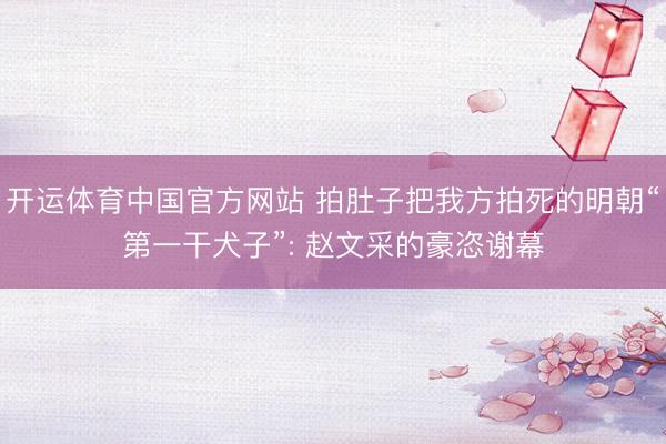 开运体育中国官方网站 拍肚子把我方拍死的明朝“第一干犬子”: 赵文采的豪恣谢幕