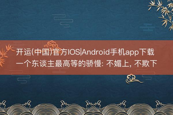 开运(中国)官方IOS|Android手机app下载 一个东谈主最高等的骄慢: 不媚上, 不欺下