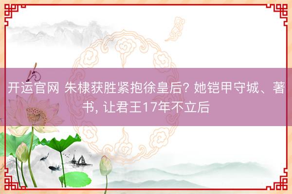 开运官网 朱棣获胜紧抱徐皇后? 她铠甲守城、著书， 让君王17年不立后