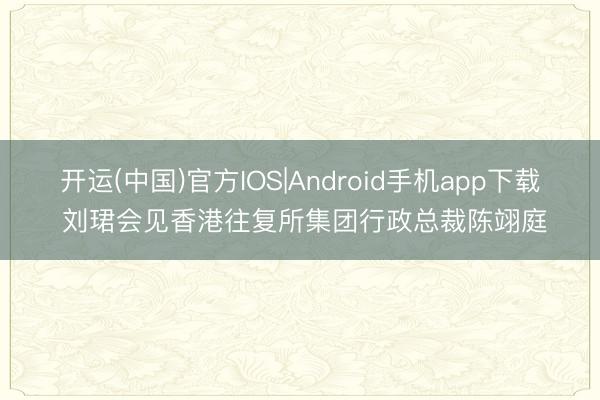 开运(中国)官方IOS|Android手机app下载 刘珺会见香港往复所集团行政总裁陈翊庭