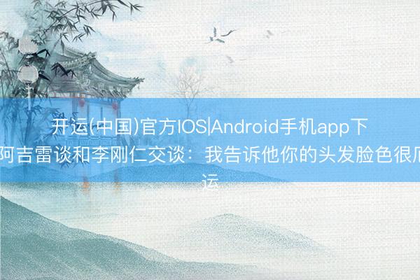 开运(中国)官方IOS|Android手机app下载 阿吉雷谈和李刚仁交谈：我告诉他你的头发脸色很厄运