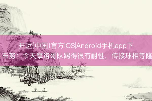 开运(中国)官方IOS|Android手机app下载 布努:今天摩洛哥队踢得很有耐性,传接球相等隆重